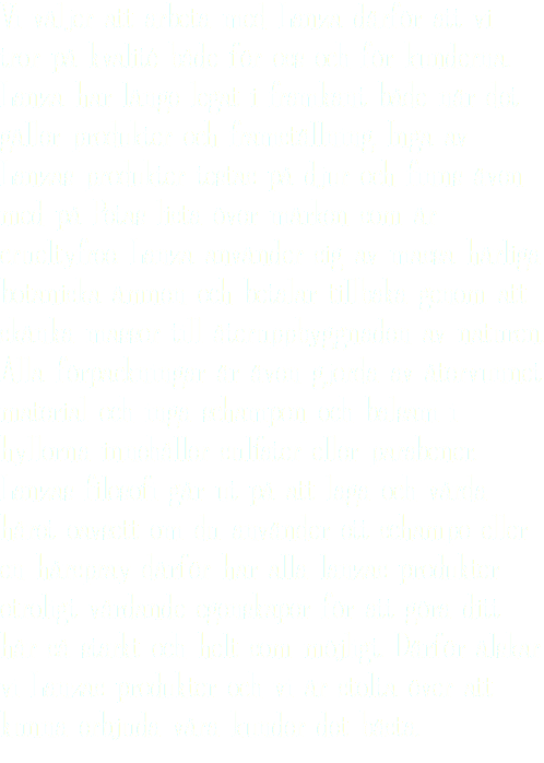 Vi väljer att arbeta med Lanza därför att vi tror på kvalité både för oss och för kunderna. Lanza har länge legat i framkant både när det gäller produkter och framställning. Inga av Lanzas produkter testas på djur och finns även med på Petas lista över märken som är crueltyfree. Lanza använder sig av massa härliga botaniska ämnen och betalar tillbaka genom att skänka massor till återuppbyggnaden av naturen. Alla förpackningar är även gjorda av återvunnet material och inga schampon och balsam i hyllorna innehåller sulfater eller parabener. Lanzas filosofi går ut på att laga och vårda håret oavsett om du använder ett schampo eller en hårspray därför har alla lanzas produkter otroligt vårdande egenskaper för att göra ditt hår så starkt och helt som möjligt. Därför älskar vi Lanzas produkter och vi är stolta över att kunna erbjuda våra kunder det bästa.